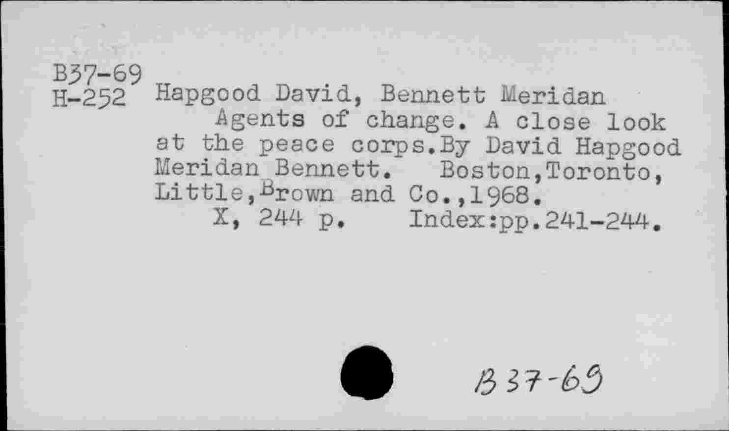 ﻿B37-69
H-252 Hapgood David, Bennett Meridan Agents of change. A close look at the peace corps.By David Hapgood Meridan Bennett.	Boston,Toronto,
Little,Brown and Co.,1968.
X, 244 p.	Index:pp.241-244.
/3^7-65